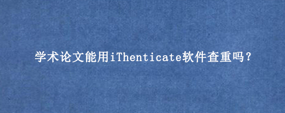 学术论文能用iThenticate软件查重吗？