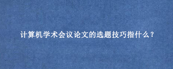 计算机学术会议论文的选题技巧指什么？