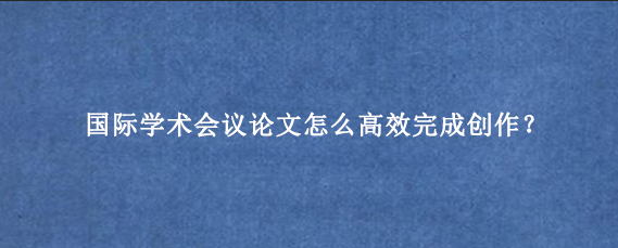 国际学术会议论文怎么高效完成创作？