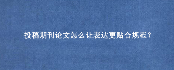 投稿期刊论文怎么让表达更贴合规范？