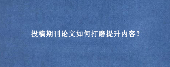 投稿期刊论文如何打磨提升内容？