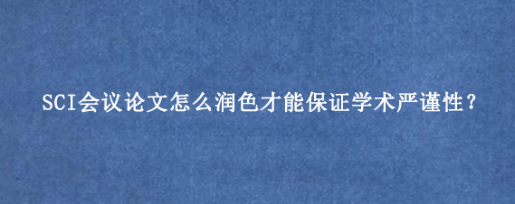 SCI会议论文怎么润色才能保证学术严谨性？