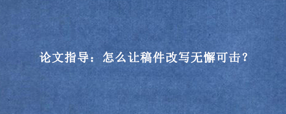 论文指导：怎么让稿件改写无懈可击？