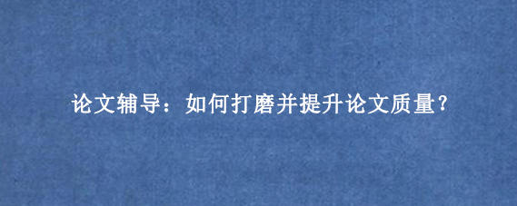 论文辅导：如何打磨并提升论文质量？