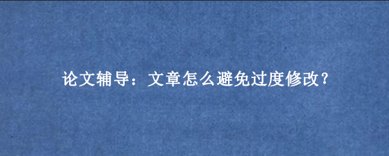 论文辅导：文章怎么避免过度修改？