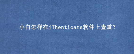 小白怎样在iThenticate软件上查重？