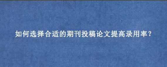 如何选择合适的期刊投稿论文提高录用率？