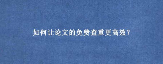 如何让论文的免费查重更高效？