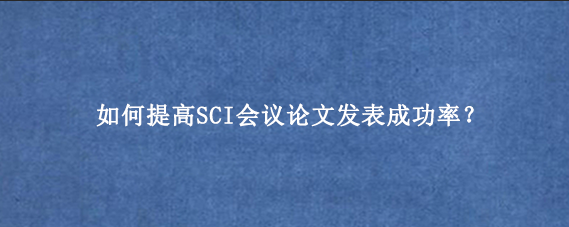 如何提高SCI会议论文发表成功率？