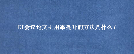 EI会议论文引用率提升的方法是什么？
