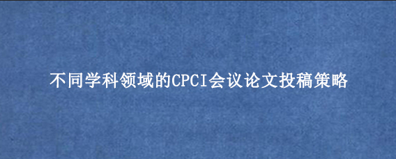 不同学科领域的CPCI会议论文投稿策略