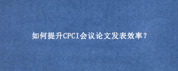 如何提升CPCI会议论文发表效率？