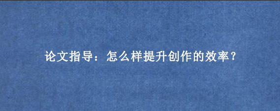 论文指导：怎么样提升创作的效率？