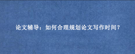 论文辅导：如何合理规划论文写作时间？