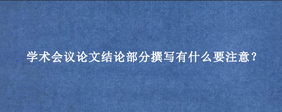 学术会议论文结论部分撰写有什么要注意？