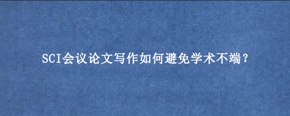 SCI会议论文写作如何避免学术不端？