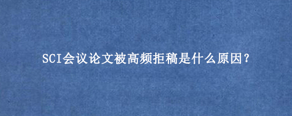 SCI会议论文被高频拒稿是什么原因？