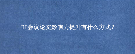 EI会议论文影响力提升有什么方式？