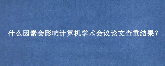 什么因素会影响计算机学术会议论文查重结果?