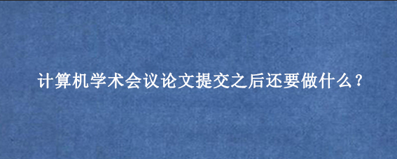 计算机学术会议论文提交之后还要做什么？