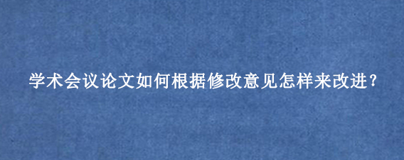 学术会议论文如何根据修改意见怎样来改进？