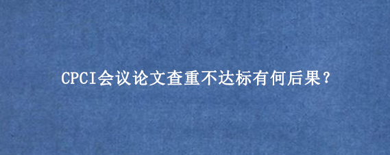 CPCI会议论文查重不达标有何后果？