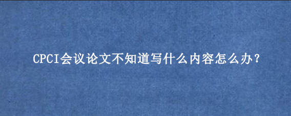 CPCI会议论文不知道写什么内容怎么办?
