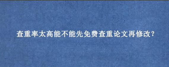 查重率太高能不能先免费查重论文再修改?