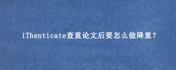 iThenticate查重论文后要怎么做降重？