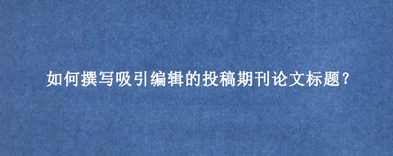 如何撰写吸引编辑的投稿期刊论文标题？