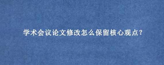 学术会议论文修改怎么保留核心观点?