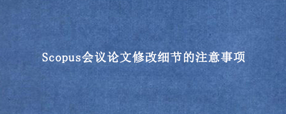 Scopus会议论文修改细节的注意事项