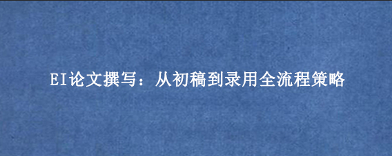 EI论文撰写:从初稿到录用全流程策略
