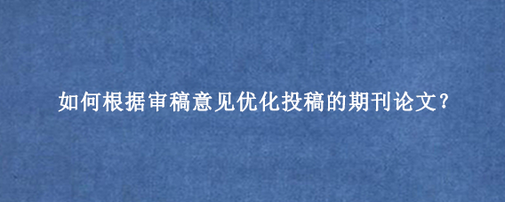 如何根据审稿意见优化投稿的期刊论文?