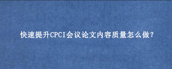 快速提升CPCI会议论文内容质量怎么做？