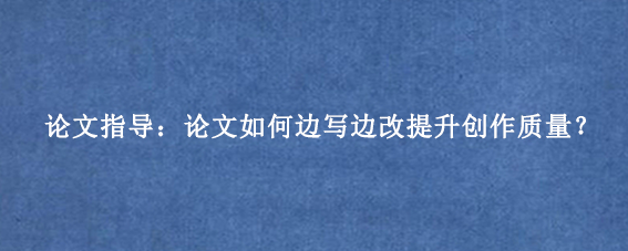 论文指导：论文如何边写边改提升创作质量？