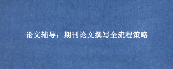 论文辅导：期刊论文撰写全流程策略