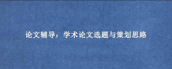 论文辅导：学术论文选题与策划思路