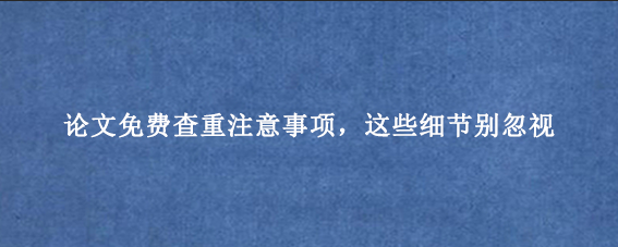 论文免费查重注意事项，这些细节别忽视