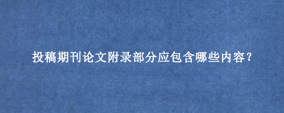 投稿期刊论文附录部分应包含哪些内容？