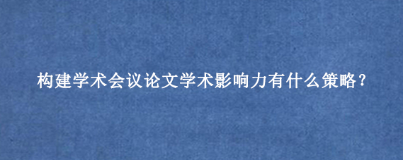 构建学术会议论文学术影响力有什么策略?
