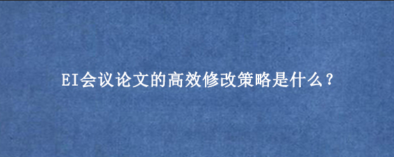 EI会议论文的高效修改策略是什么?