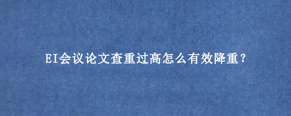 EI会议论文查重过高怎么有效降重？