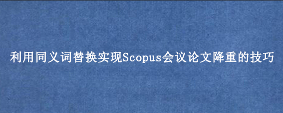 利用同义词替换实现Scopus会议论文降重的技巧