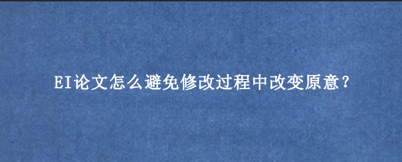 EI论文怎么避免修改过程中改变原意？