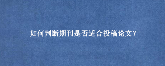 如何判断期刊是否适合投稿论文?