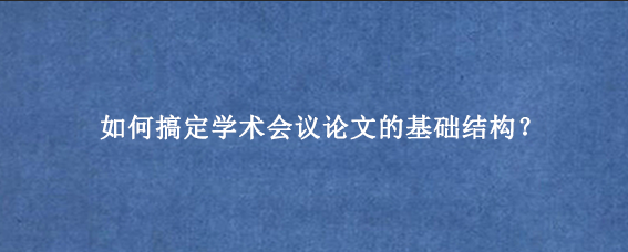 如何搞定学术会议论文的基础结构？