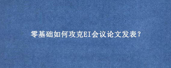 零基础如何攻克EI会议论文发表？