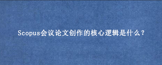 Scopus会议论文创作的核心逻辑是什么？