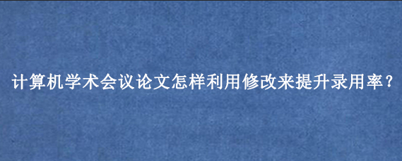 计算机学术会议论文怎样利用修改来提升录用率？